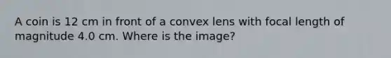 A coin is 12 cm in front of a convex lens with focal length of magnitude 4.0 cm. Where is the image?