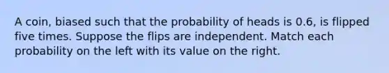 A coin, biased such that the probability of heads is 0.6, is flipped five times. Suppose the flips are independent. Match each probability on the left with its value on the right.