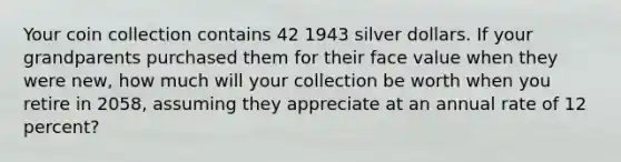 Your coin collection contains 42 1943 silver dollars. If your grandparents purchased them for their face value when they were new, how much will your collection be worth when you retire in 2058, assuming they appreciate at an annual rate of 12 percent?