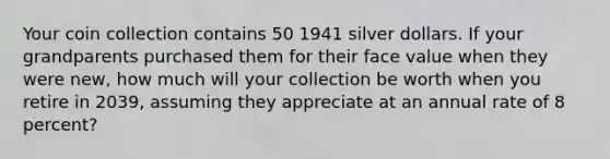 Your coin collection contains 50 1941 silver dollars. If your grandparents purchased them for their face value when they were new, how much will your collection be worth when you retire in 2039, assuming they appreciate at an annual rate of 8 percent?