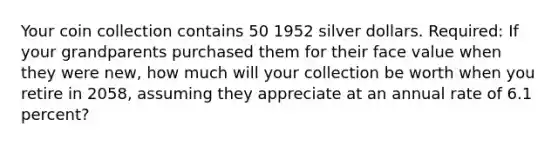 Your coin collection contains 50 1952 silver dollars. Required: If your grandparents purchased them for their face value when they were new, how much will your collection be worth when you retire in 2058, assuming they appreciate at an annual rate of 6.1 percent?