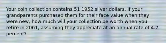 Your coin collection contains 51 1952 silver dollars. If your grandparents purchased them for their face value when they were new, how much will your collection be worth when you retire in 2061, assuming they appreciate at an annual rate of 4.2 percent?