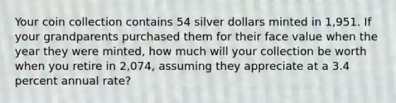 Your coin collection contains 54 silver dollars minted in 1,951. If your grandparents purchased them for their face value when the year they were minted, how much will your collection be worth when you retire in 2,074, assuming they appreciate at a 3.4 percent annual rate?