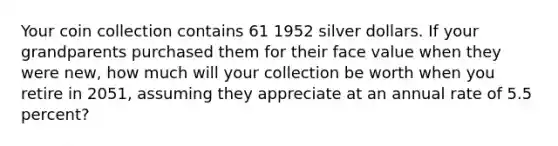 Your coin collection contains 61 1952 silver dollars. If your grandparents purchased them for their face value when they were new, how much will your collection be worth when you retire in 2051, assuming they appreciate at an annual rate of 5.5 percent?