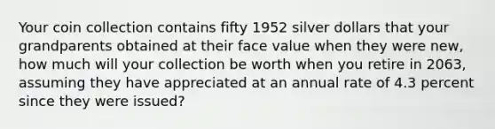 Your coin collection contains fifty 1952 silver dollars that your grandparents obtained at their face value when they were new, how much will your collection be worth when you retire in 2063, assuming they have appreciated at an annual rate of 4.3 percent since they were issued?