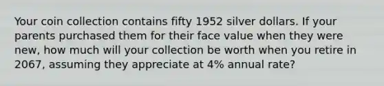 Your coin collection contains fifty 1952 silver dollars. If your parents purchased them for their face value when they were new, how much will your collection be worth when you retire in 2067, assuming they appreciate at 4% annual rate?