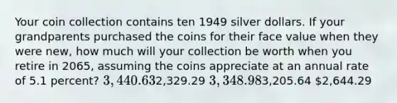 Your coin collection contains ten 1949 silver dollars. If your grandparents purchased the coins for their face value when they were new, how much will your collection be worth when you retire in 2065, assuming the coins appreciate at an annual rate of 5.1 percent? 3,440.632,329.29 3,348.983,205.64 2,644.29