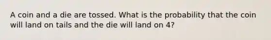 A coin and a die are tossed. What is the probability that the coin will land on tails and the die will land on 4?