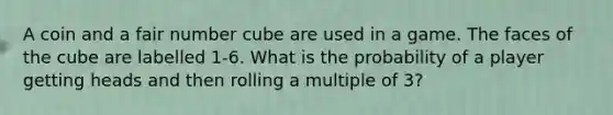 A coin and a fair number cube are used in a game. The faces of the cube are labelled 1-6. What is the probability of a player getting heads and then rolling a multiple of 3?