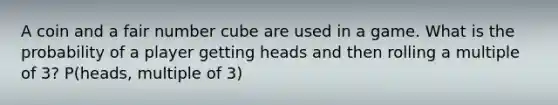 A coin and a fair number cube are used in a game. What is the probability of a player getting heads and then rolling a multiple of 3? P(heads, multiple of 3)