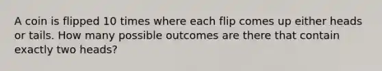 A coin is flipped 10 times where each flip comes up either heads or tails. How many possible outcomes are there that contain exactly two heads?