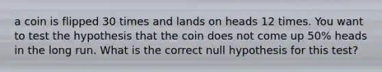 a coin is flipped 30 times and lands on heads 12 times. You want to test the hypothesis that the coin does not come up​ 50% heads in the long run. What is the correct null hypothesis for this​ test?