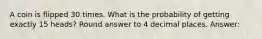 A coin is flipped 30 times. What is the probability of getting exactly 15 heads? Round answer to 4 decimal places. Answer: