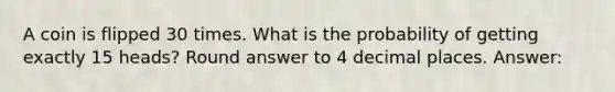 A coin is flipped 30 times. What is the probability of getting exactly 15 heads? Round answer to 4 decimal places. Answer: