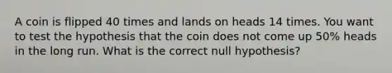 A coin is flipped 40 times and lands on heads 14 times. You want to test the hypothesis that the coin does not come up​ 50% heads in the long run. What is the correct null hypothesis?