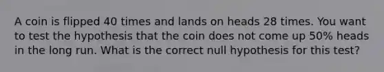 A coin is flipped 40 times and lands on heads 28 times. You want to test the hypothesis that the coin does not come up​ 50% heads in the long run. What is the correct null hypothesis for this​ test?