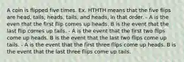 A coin is flipped five times. Ex. HTHTH means that the five flips are head, tails, heads, tails, and heads, in that order. - A is the even that the first flip comes up heads. B is the event that the last flip comes up tails. - A is the event that the first two flips come up heads. B is the event that the last two flips come up tails. - A is the event that the first three flips come up heads. B is the event that the last three flips come up tails.