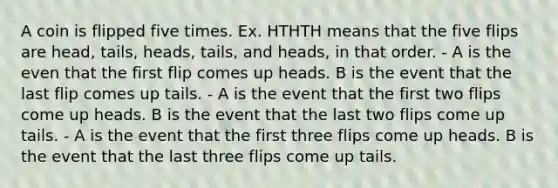 A coin is flipped five times. Ex. HTHTH means that the five flips are head, tails, heads, tails, and heads, in that order. - A is the even that the first flip comes up heads. B is the event that the last flip comes up tails. - A is the event that the first two flips come up heads. B is the event that the last two flips come up tails. - A is the event that the first three flips come up heads. B is the event that the last three flips come up tails.