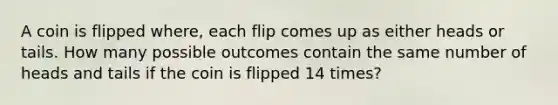 A coin is flipped where, each flip comes up as either heads or tails. How many possible outcomes contain the same number of heads and tails if the coin is flipped 14 times?