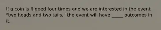 If a coin is flipped four times and we are interested in the event "two heads and two tails," the event will have _____ outcomes in it.