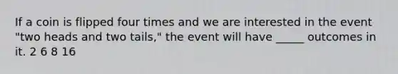 If a coin is flipped four times and we are interested in the event "two heads and two tails," the event will have _____ outcomes in it. 2 6 8 16