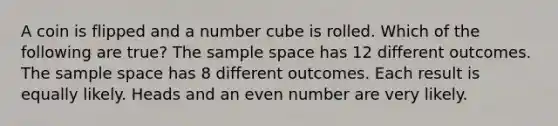 A coin is flipped and a number cube is rolled. Which of the following are true? The sample space has 12 different outcomes. The sample space has 8 different outcomes. Each result is equally likely. Heads and an even number are very likely.