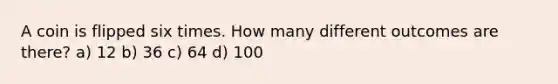 A coin is flipped six times. How many different outcomes are there? a) 12 b) 36 c) 64 d) 100