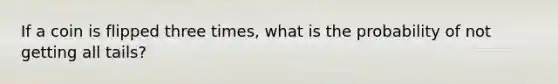 If a coin is flipped three times, what is the probability of not getting all tails?