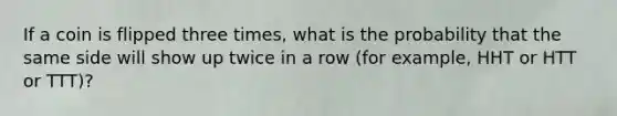 If a coin is flipped three times, what is the probability that the same side will show up twice in a row (for example, HHT or HTT or TTT)?