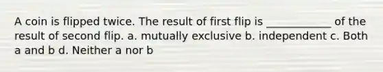 A coin is flipped twice. The result of first flip is ____________ of the result of second flip. a. mutually exclusive b. independent c. Both a and b d. Neither a nor b