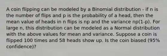 A coin flipping can be modeled by a Binomial distribution - if n is the number of flips and p is the probability of a head, then the mean value of heads in n flips is np and the variance np(1-p). For large n, this distribution can be modeled as a Normal distribution with the above values for mean and variance. Suppose a coin is flipped 100 times and 58 heads show up. Is the coin biased (95% confidence)?