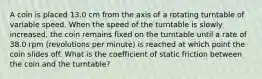 A coin is placed 13.0 cm from the axis of a rotating turntable of variable speed. When the speed of the turntable is slowly increased, the coin remains fixed on the turntable until a rate of 38.0 rpm (revolutions per minute) is reached at which point the coin slides off. What is the coefficient of static friction between the coin and the turntable?