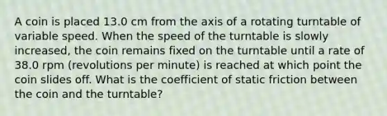 A coin is placed 13.0 cm from the axis of a rotating turntable of variable speed. When the speed of the turntable is slowly increased, the coin remains fixed on the turntable until a rate of 38.0 rpm (revolutions per minute) is reached at which point the coin slides off. What is the coefficient of static friction between the coin and the turntable?