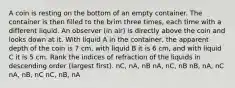 A coin is resting on the bottom of an empty container. The container is then filled to the brim three times, each time with a different liquid. An observer (in air) is directly above the coin and looks down at it. With liquid A in the container, the apparent depth of the coin is 7 cm, with liquid B it is 6 cm, and with liquid C it is 5 cm. Rank the indices of refraction of the liquids in descending order (largest first). nC, nA, nB nA, nC, nB nB, nA, nC nA, nB, nC nC, nB, nA