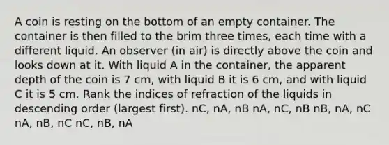 A coin is resting on the bottom of an empty container. The container is then filled to the brim three times, each time with a different liquid. An observer (in air) is directly above the coin and looks down at it. With liquid A in the container, the apparent depth of the coin is 7 cm, with liquid B it is 6 cm, and with liquid C it is 5 cm. Rank the indices of refraction of the liquids in <a href='https://www.questionai.com/knowledge/kMfvuk50mF-descending-order' class='anchor-knowledge'>descending order</a> (largest first). nC, nA, nB nA, nC, nB nB, nA, nC nA, nB, nC nC, nB, nA