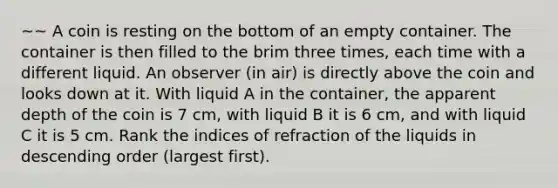 ~~ A coin is resting on the bottom of an empty container. The container is then filled to the brim three times, each time with a different liquid. An observer (in air) is directly above the coin and looks down at it. With liquid A in the container, the apparent depth of the coin is 7 cm, with liquid B it is 6 cm, and with liquid C it is 5 cm. Rank the indices of refraction of the liquids in descending order (largest first).