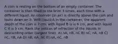 A coin is resting on the bottom of an empty container. The container is then filled to the brim 3 times, each time with a different liquid. An observer (in air) is directly above the coin and looks down on it. With liquid A in the container, the apparent depth of the coin is 7 cm, with liquid B is is 6 cm, and with liquid C it is 5 cm. Rank the indices of refraction of the liquids in descending order (largest first). A) nA, nB, nC B) nC, nA, nB C) nC, nB, nA D) nB, nA, nC E) nA, nC, nB