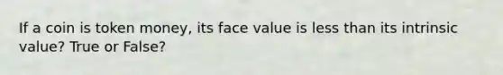 If a coin is token money, its face value is less than its intrinsic value? True or False?