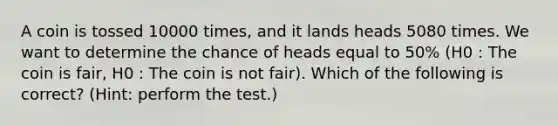 A coin is tossed 10000 times, and it lands heads 5080 times. We want to determine the chance of heads equal to 50% (H0 : The coin is fair, H0 : The coin is not fair). Which of the following is correct? (Hint: perform the test.)