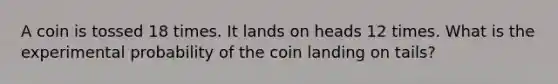 A coin is tossed 18 times. It lands on heads 12 times. What is the experimental probability of the coin landing on tails?