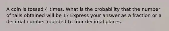 A coin is tossed 4 times. What is the probability that the number of tails obtained will be 1? Express your answer as a fraction or a decimal number rounded to four decimal places.