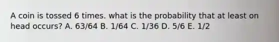 A coin is tossed 6 times. what is the probability that at least on head occurs? A. 63/64 B. 1/64 C. 1/36 D. 5/6 E. 1/2