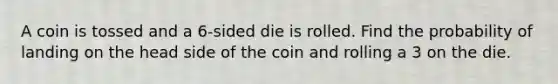 A coin is tossed and a 6-sided die is rolled. Find the probability of landing on the head side of the coin and rolling a 3 on the die.