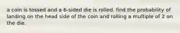 a coin is tossed and a 6-sided die is rolled. find the probability of landing on the head side of the coin and rolling a multiple of 2 on the die.