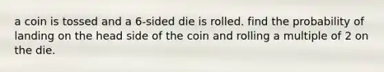 a coin is tossed and a 6-sided die is rolled. find the probability of landing on the head side of the coin and rolling a multiple of 2 on the die.