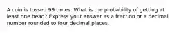 A coin is tossed 99 times. What is the probability of getting at least one head? Express your answer as a fraction or a decimal number rounded to four decimal places.