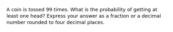 A coin is tossed 99 times. What is the probability of getting at least one head? Express your answer as a fraction or a decimal number rounded to four decimal places.