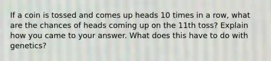 If a coin is tossed and comes up heads 10 times in a row, what are the chances of heads coming up on the 11th toss? Explain how you came to your answer. What does this have to do with genetics?