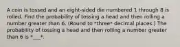 A coin is tossed and an eight​-sided die numbered 1 through 8 is rolled. Find the probability of tossing a head and then rolling a number greater than 6. (Round to *three* decimal places.) The probability of tossing a head and then rolling a number greater than 6 is *___*.