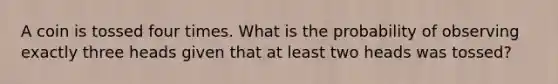 A coin is tossed four times. What is the probability of observing exactly three heads given that at least two heads was tossed?